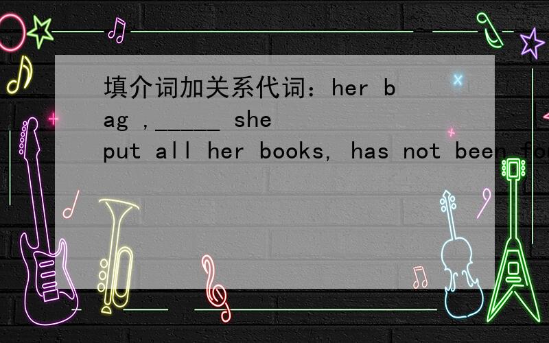 填介词加关系代词：her bag ,_____ she put all her books, has not been found.