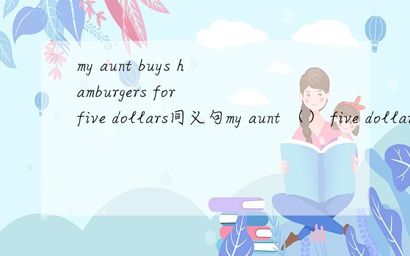 my aunt buys hamburgers for five dollars同义句my aunt （） five dollars () hamburgers