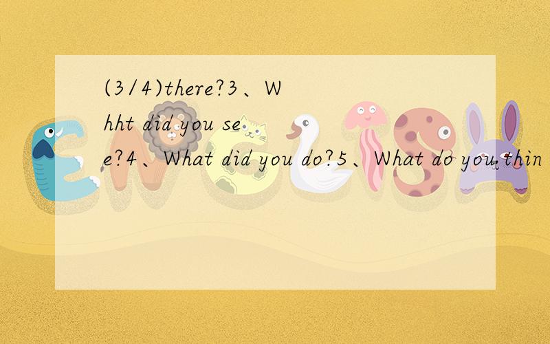 (3/4)there?3、Whht did you see?4、What did you do?5、What do you thin