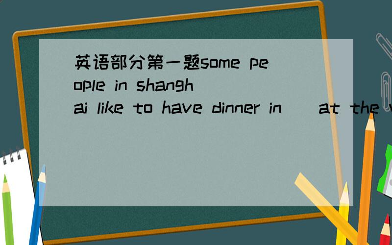 英语部分第一题some people in shanghai like to have dinner in _ at the weekend是所有的答案 最好能提供地址
