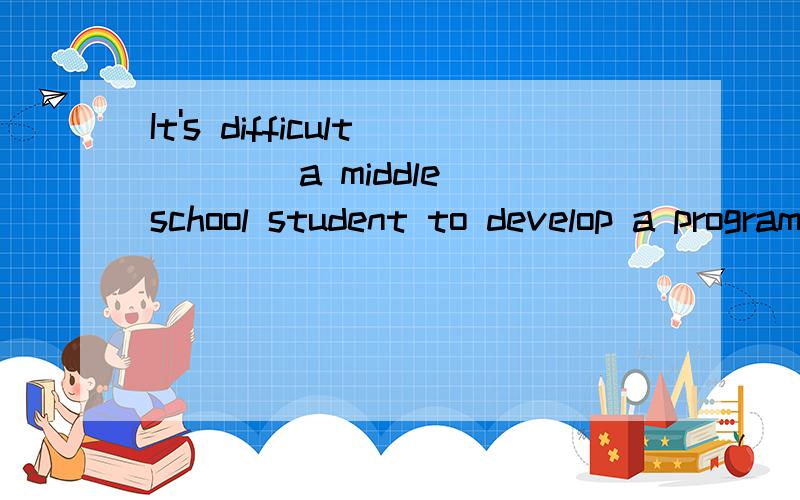 It's difficult ___ a middle school student to develop a program.