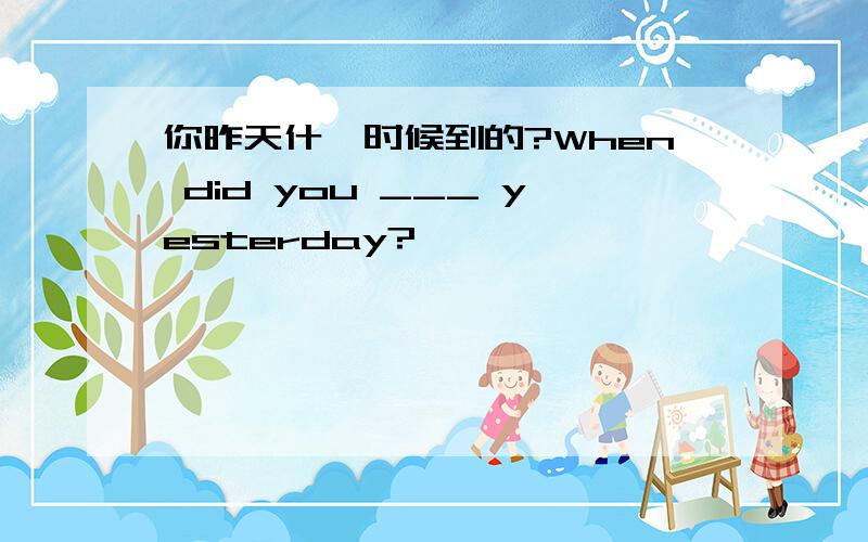 你昨天什麽时候到的?When did you ___ yesterday?
