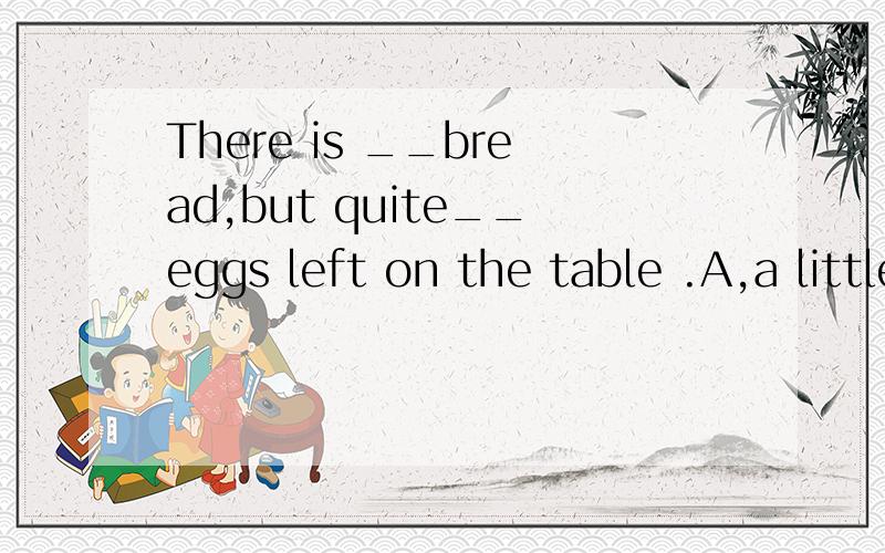 There is __bread,but quite__eggs left on the table .A,a little ,few B,little,a few C,little ,few.