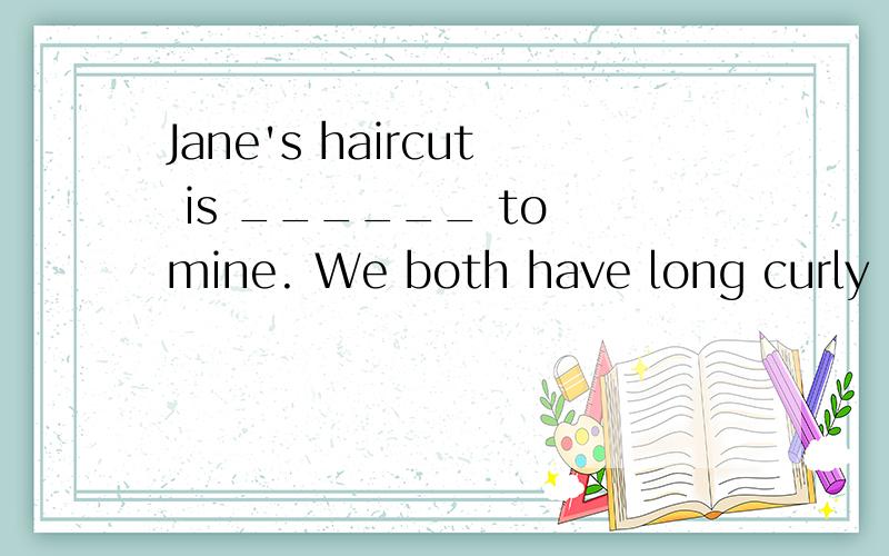 Jane's haircut is ______ to mine. We both have long curly hair.急这是第八单元考试卷上的一题,在横线上填什么 加急!