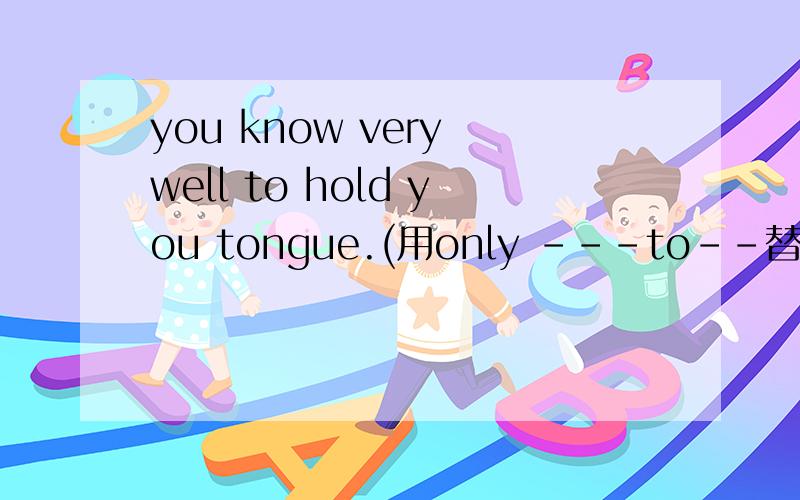 you know very well to hold you tongue.(用only ---to--替换)