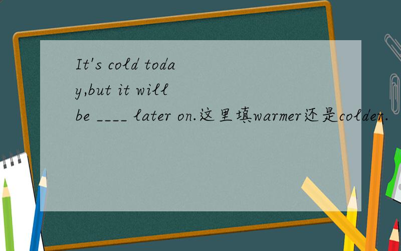 It's cold today,but it will be ____ later on.这里填warmer还是colder.