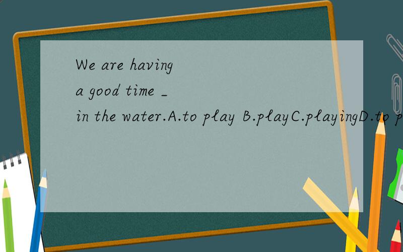 We are having a good time _ in the water.A.to play B.playC.playingD.to playing
