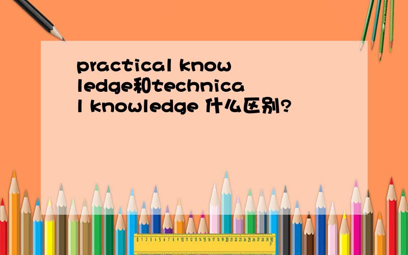 practical knowledge和technical knowledge 什么区别?