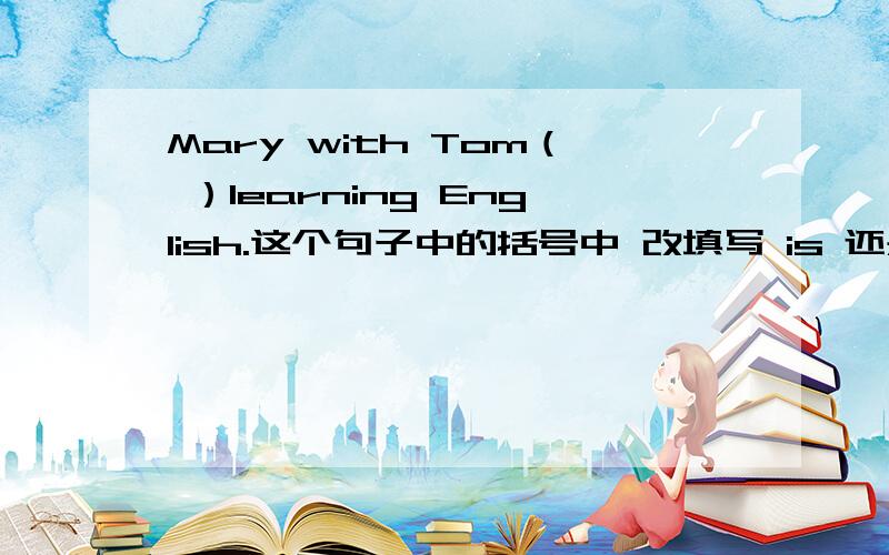 Mary with Tom（ ）learning English.这个句子中的括号中 改填写 is 还是are?