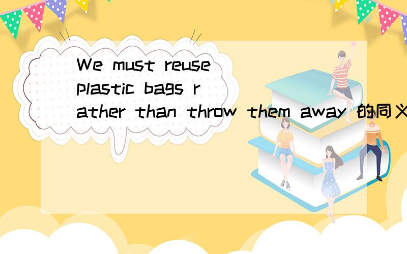 We must reuse plastic bags rather than throw them away 的同义句是什么