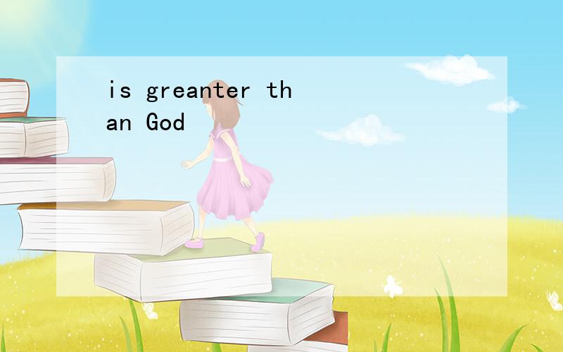 is greanter than God