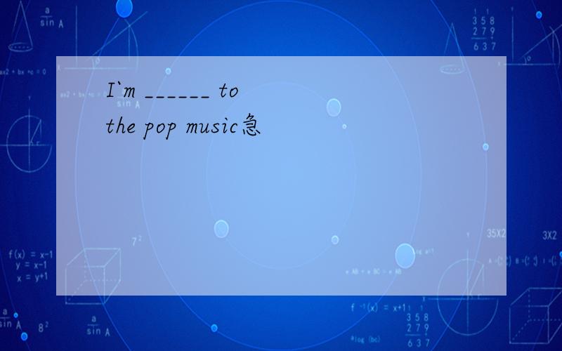 I`m ______ to the pop music急