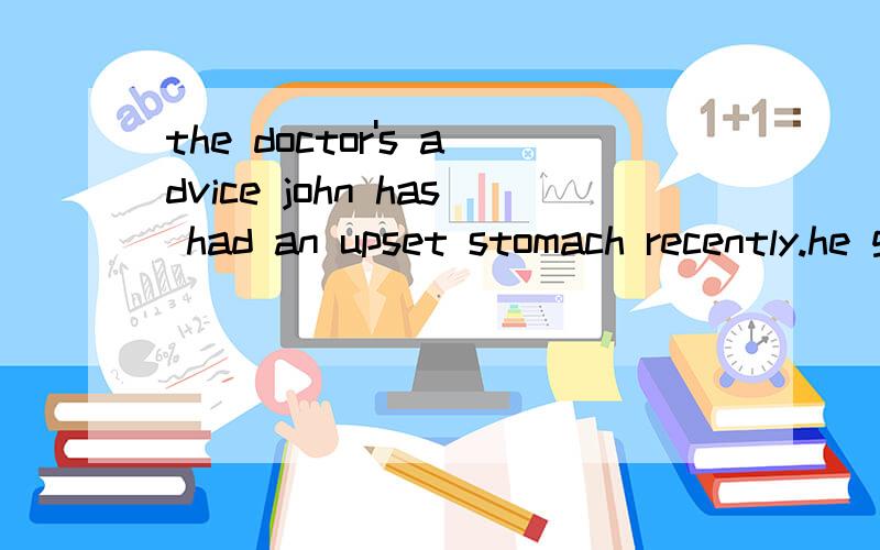 the doctor's advice john has had an upset stomach recently.he goes to his doctor for help.这篇作文怎么写啊？建议有 吃药，按时吃午饭，吃甜点，水果，不要喝茶，不要喝酒，不要吃油炸食品，不要吃辣的，不