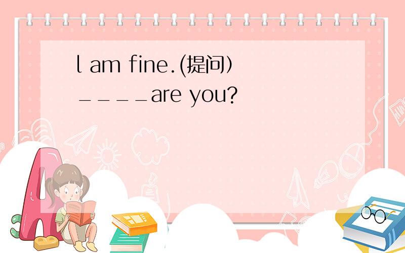 l am fine.(提问）____are you?