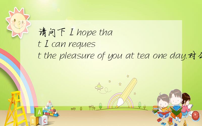 请问下 I hope that I can request the pleasure of you at tea one day.对么?语法等各方么没有问题么?错的话麻烦修改一下下