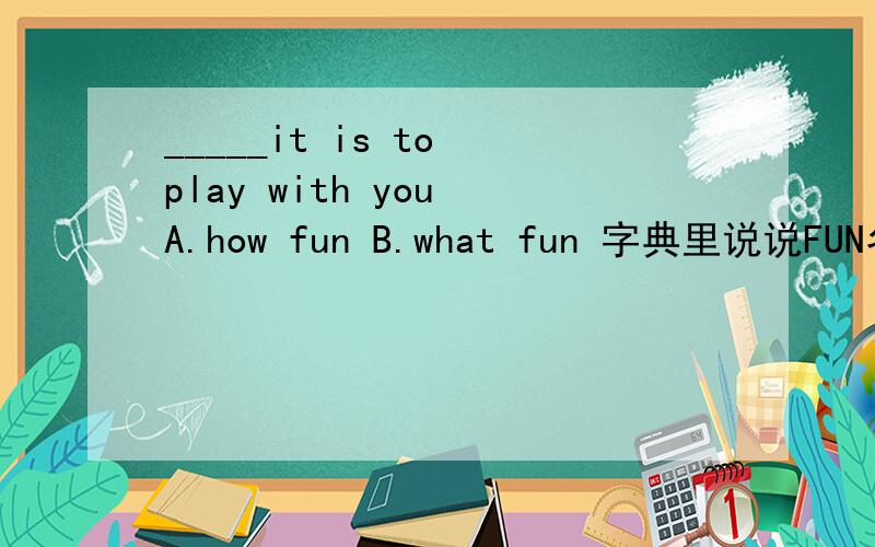 _____it is to play with you A.how fun B.what fun 字典里说说FUN名词形容词都可以,那这里应该选什么呢?为什么不是作ADJ呢？
