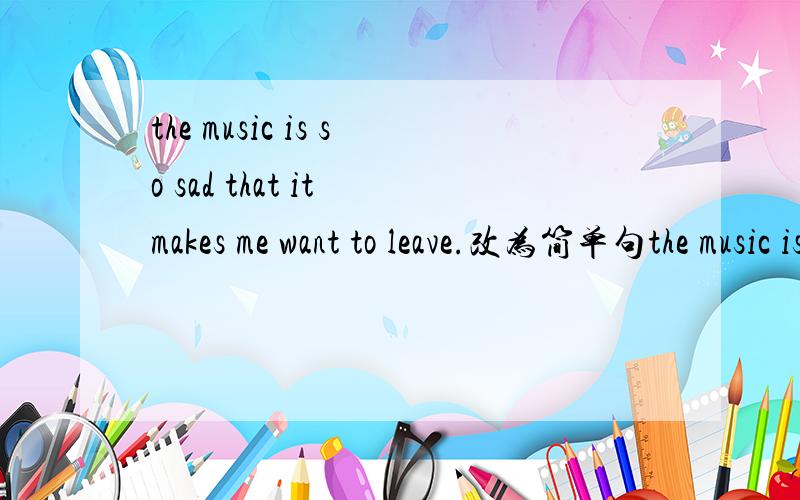 the music is so sad that it makes me want to leave.改为简单句the music is ___ ___ ___make me want to leave.