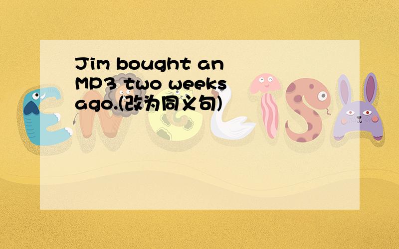 Jim bought an MP3 two weeks ago.(改为同义句)