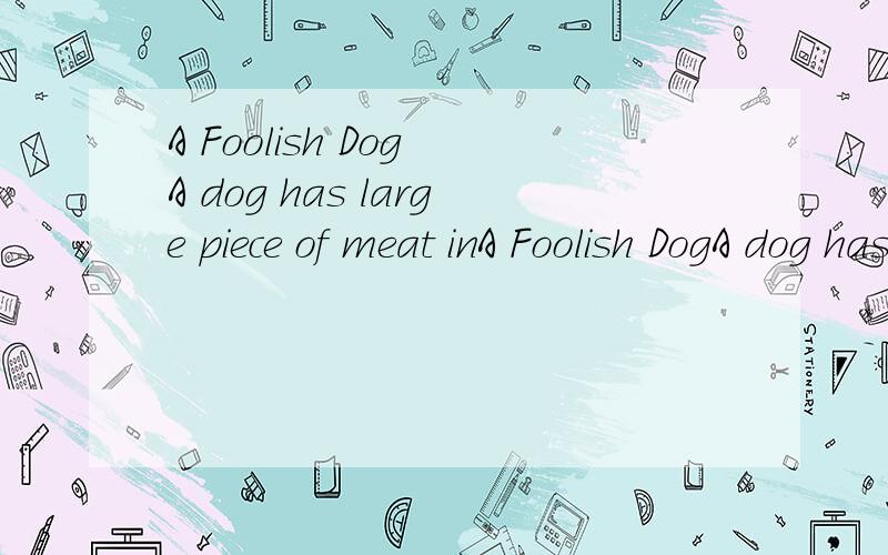 A Foolish Dog A dog has large piece of meat inA Foolish DogA dog has large piece of meat in his mouth.When he is walking on a small bridge,he looks down and sees himself in the water.He thinks it is another dog.That dog has also a large piece of meat