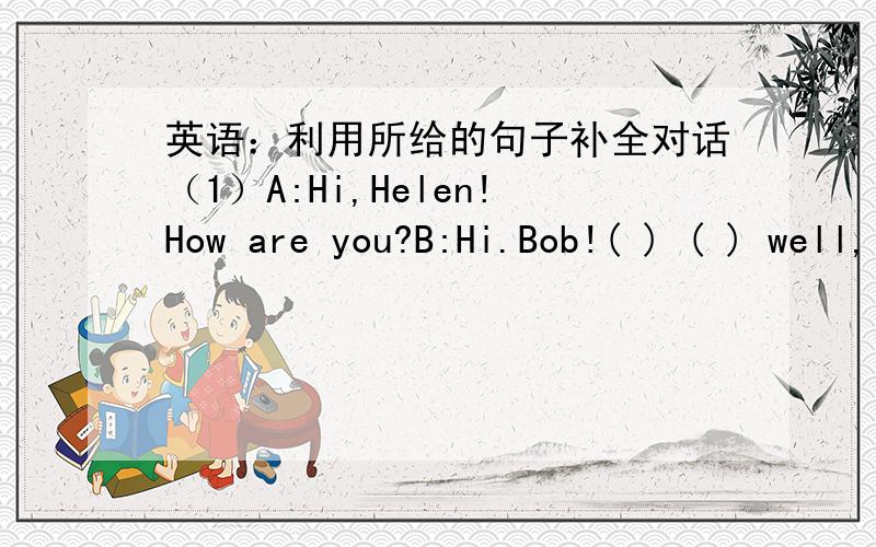 英语：利用所给的句子补全对话（1）A:Hi,Helen!How are you?B:Hi.Bob!( ) ( ) well,( ) ( ) .( ) ( A:I'm( ) ( ).(2)/A:What's this ( )English?B:( ) is ( )jachet.