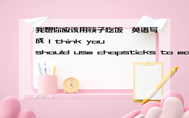 我想你应该用筷子吃饭,英语写成 I think you should use chopsticks to eat 可以吗