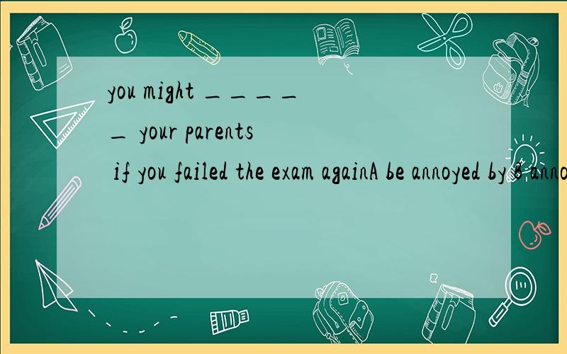 you might _____ your parents if you failed the exam againA be annoyed by B annoy C bother D be bothering by