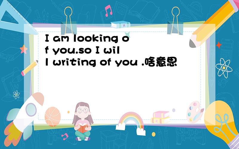I am looking of you.so I will writing of you .啥意思