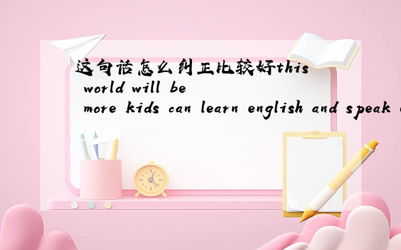 这句话怎么纠正比较好this world will be more kids can learn english and speak english这句话怎么纠正比较好this world will be more kids can learn english and speak english