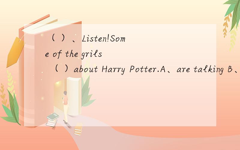 （ ）、Listen!Some of the grils （ ）about Harry Potter.A、are talking B、talk C、will talkD、talked急.