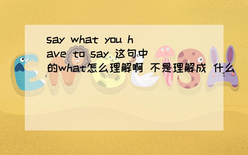 say what you have to say 这句中的what怎么理解啊 不是理解成 什么