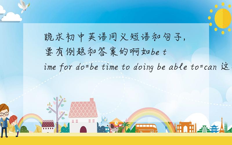 跪求初中英语同义短语和句子,要有例题和答案的啊如be time for do=be time to doing be able to=can 这样的同义词或短语啊