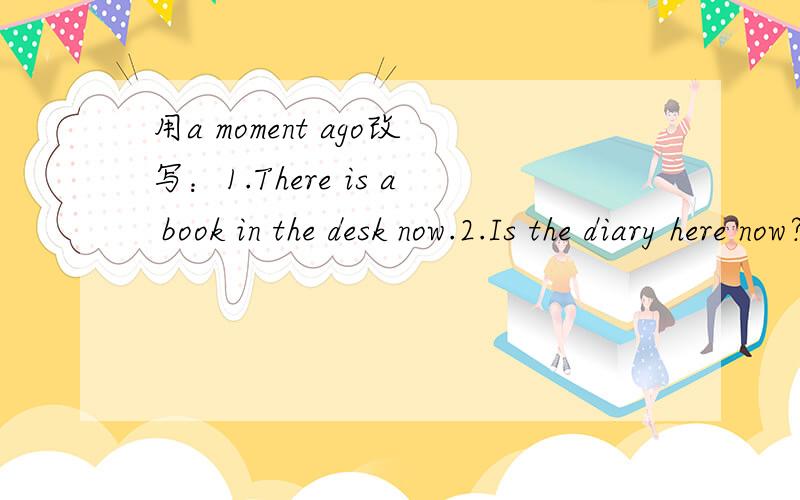 用a moment ago改写：1.There is a book in the desk now.2.Is the diary here now?