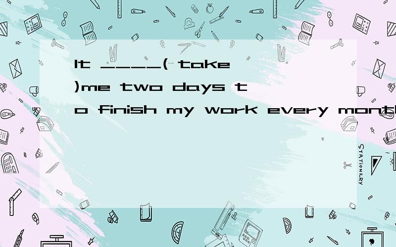 It ____( take )me two days to finish my work every month.