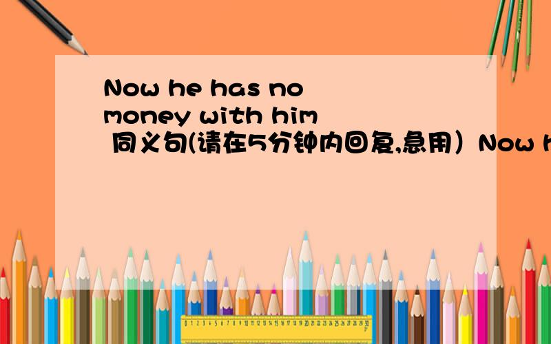 Now he has no money with him 同义句(请在5分钟内回复,急用）Now he has no money with him 同义句按照这样的格式 he has _____ _____ _____ his money