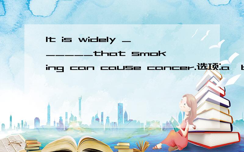 It is widely ______that smoking can cause cancer.选项:a、believed b、 think c、 say d、hoped选哪个?为什么?请分析并翻译整句
