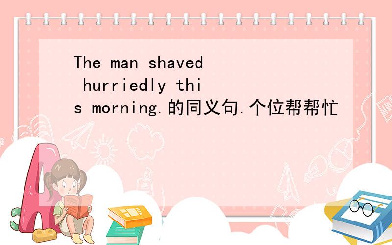 The man shaved hurriedly this morning.的同义句.个位帮帮忙