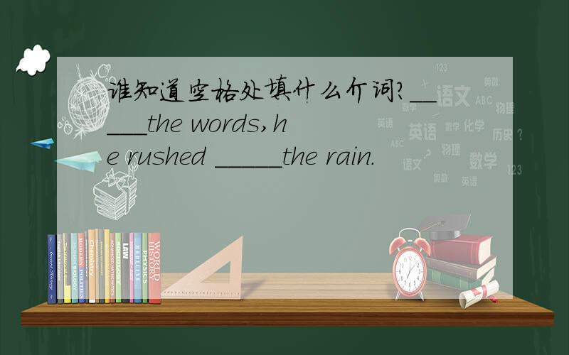 谁知道空格处填什么介词?_____the words,he rushed _____the rain.