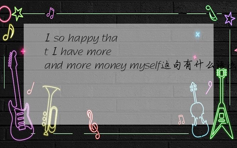 I so happy that I have more and more money myself这句有什么语法错误