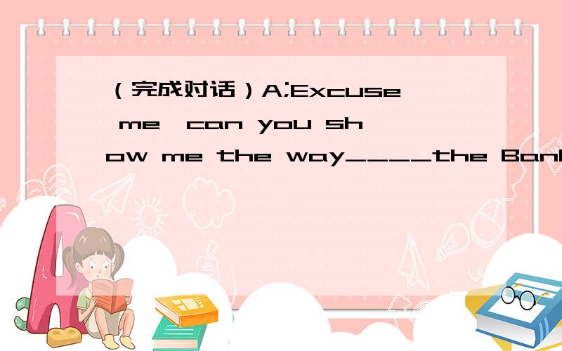 （完成对话）A;Excuse me,can you show me the way____the Bank____China?
