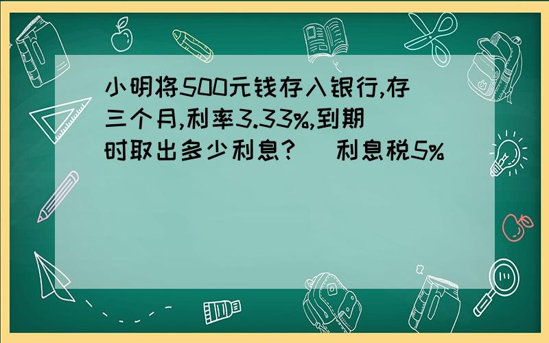 小明将500元钱存入银行,存三个月,利率3.33%,到期时取出多少利息?（ 利息税5%）