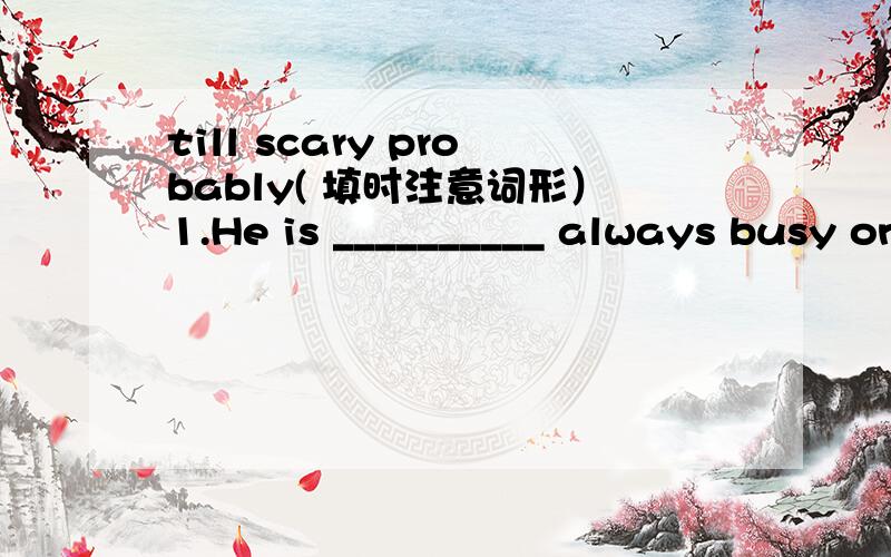 till scary probably( 填时注意词形）1.He is __________ always busy on weekends.2.The spader is too_____________.3.He didn't return __________________ten o'clock.