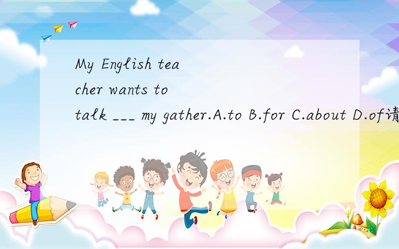 My English teacher wants to talk ___ my gather.A.to B.for C.about D.of请说明不选B和D的原因