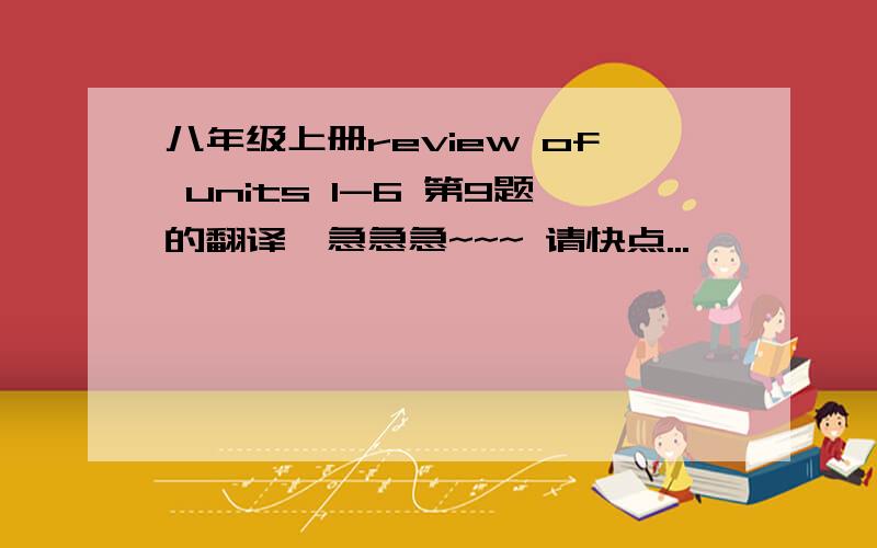 八年级上册review of units 1-6 第9题的翻译,急急急~~~ 请快点...