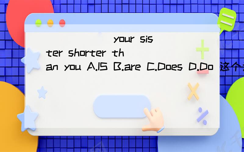 ______your sister shorter than you A.IS B.are C.Does D.Do 这个为什么选 A.Is,而不是Does?