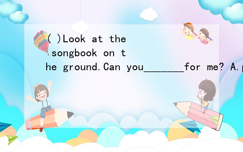 ( )Look at the songbook on the ground.Can you_______for me? A.pick it up B.pick up it C.pick up