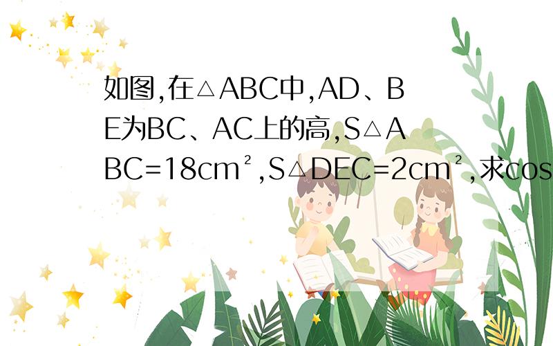 如图,在△ABC中,AD、BE为BC、AC上的高,S△ABC=18cm²,S△DEC=2cm²,求cosC的值.