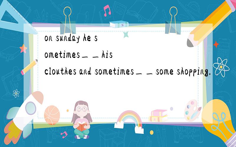 on sunday he sometimes__his clouthes and sometimes__some shopping.