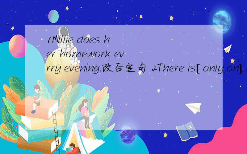 1Millie does her homework evrry evening.改否定句 2There is[ only on] dook on the desk对括号部分提问3.The boys like the model car.改为一般疑问句[ ]the boys [ ]the ball?4.Are these your books?不改变意思,改句子Are these[ 5.Plea