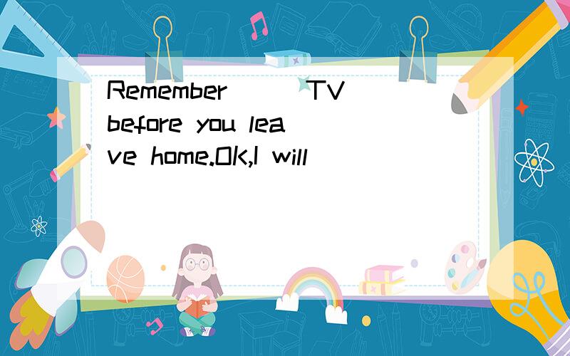 Remember___TV before you leave home.OK,I will