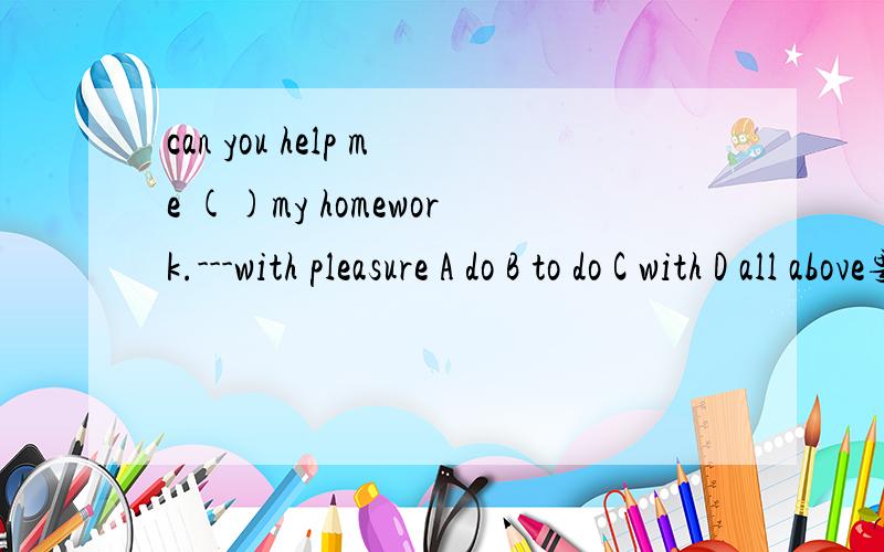 can you help me ()my homework.---with pleasure A do B to do C with D all above要说为什么,withpleasure怎么译